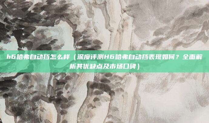 h6哈弗自动挡怎么样(深度评测H6哈弗自动挡表现如何?全面解析其优缺点及市场口碑)