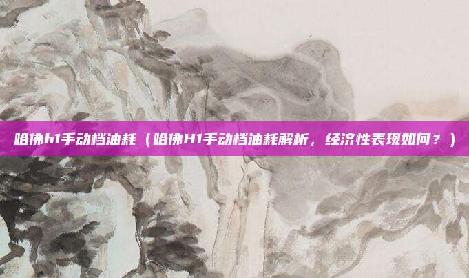 哈佛h1手动档油耗(哈佛H1手动档油耗解析,经济性表现如何?)