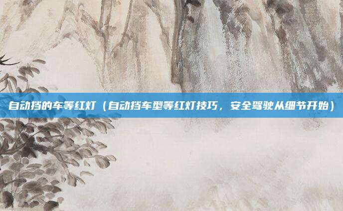 自动挡的车等红灯(自动挡车型等红灯技巧,安全驾驶从细节开始)