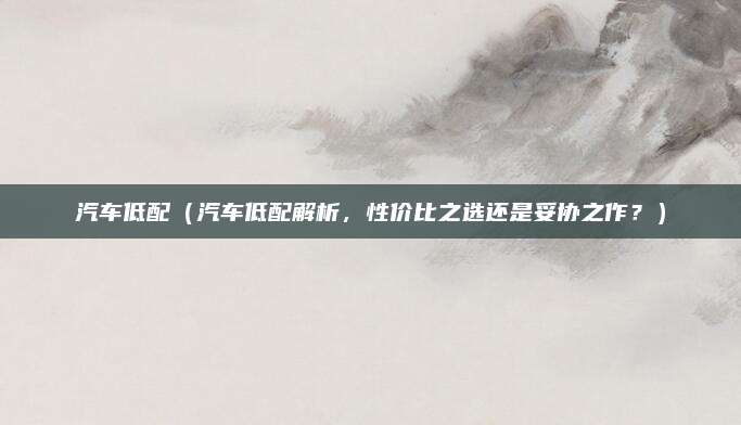 汽车低配(汽车低配解析,性价比之选还是妥协之作?)