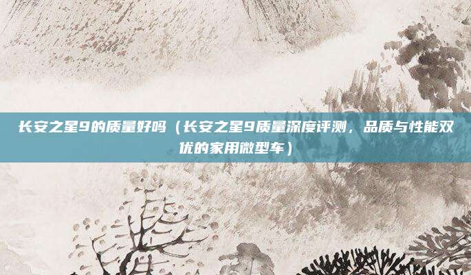 长安之星9的质量好吗(长安之星9质量深度评测,品质与性能双优的家用微型车)