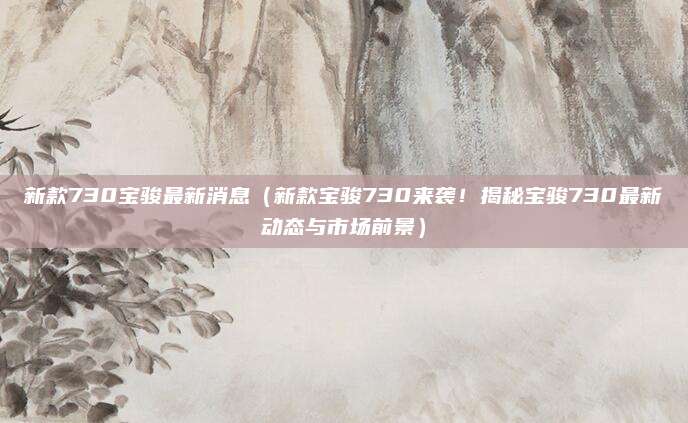 新款730宝骏最新消息（新款宝骏730来袭！揭秘宝骏730最新动态与市场前景）