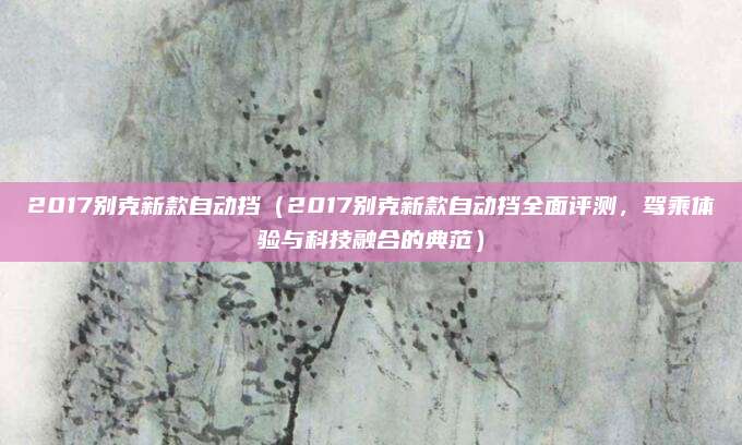 2017别克新款自动挡（2017别克新款自动挡全面评测，驾乘体验与科技融合的典范）