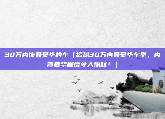 30万内饰最豪华的车（揭秘30万内最豪华车型，内饰奢华程度令人惊叹！）