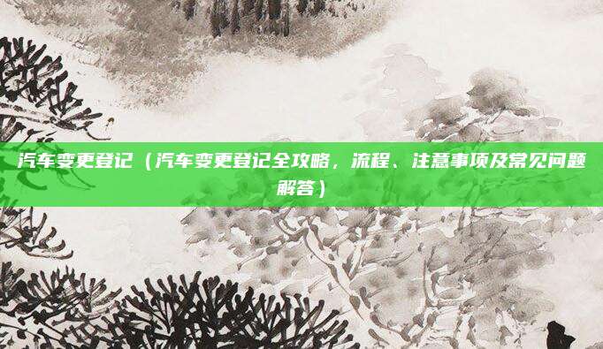 汽车变更登记(汽车变更登记全攻略,流程、注意事项及常见问题解答)