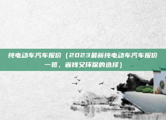 纯电动车汽车报价(2023最新纯电动车汽车报价一览,省钱又环保的选择)