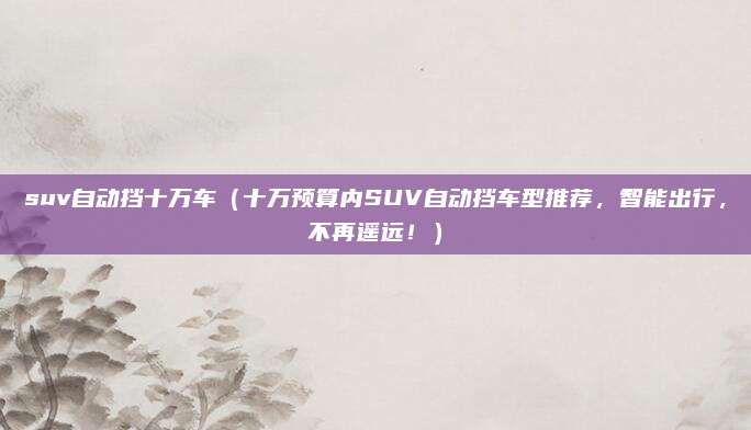 suv自动挡十万车(十万预算内SUV自动挡车型推荐,智能出行,不再遥远!)