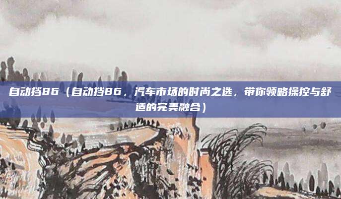 自动挡86(自动挡86,汽车市场的时尚之选,带你领略操控与舒适的完美融合)