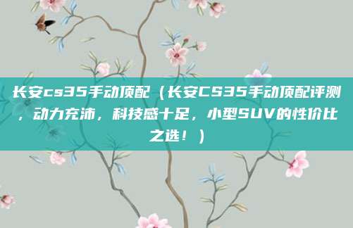 长安cs35手动顶配(长安CS35手动顶配评测,动力充沛,科技感十足,小型SUV的性价比之选!)