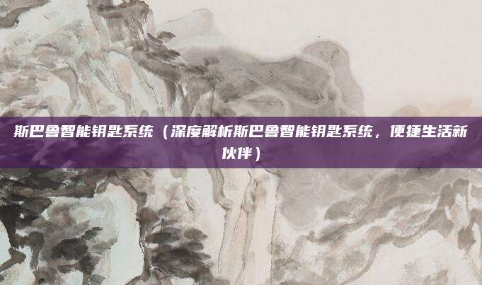 斯巴鲁智能钥匙系统(深度解析斯巴鲁智能钥匙系统,便捷生活新伙伴)