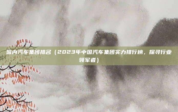 国内汽车集团排名(2023年中国汽车集团实力排行榜,探寻行业领军者)