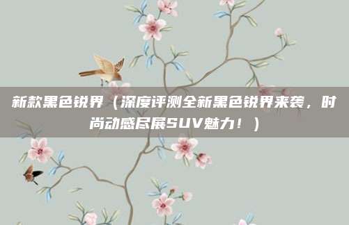 新款黑色锐界(深度评测全新黑色锐界来袭,时尚动感尽展SUV魅力!)