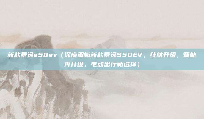 新款景逸s50ev(深度解析新款景逸S50EV,续航升级,智能再升级,电动出行新选择)