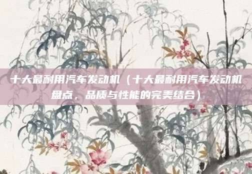 十大最耐用汽车发动机(十大最耐用汽车发动机盘点,品质与性能的完美结合)