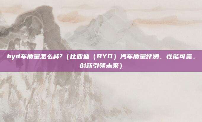 byd车质量怎么样?(比亚迪(BYD)汽车质量评测,性能可靠,创新引领未来)