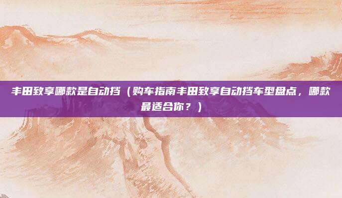 丰田致享哪款是自动挡(购车指南丰田致享自动挡车型盘点,哪款最适合你?)