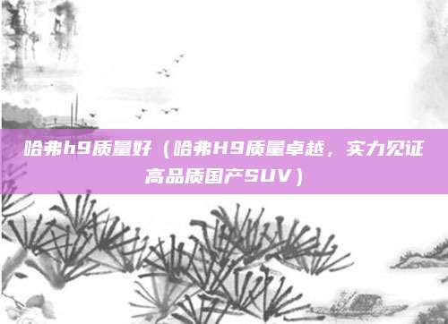 哈弗h9质量好(哈弗H9质量卓越,实力见证高品质国产SUV)