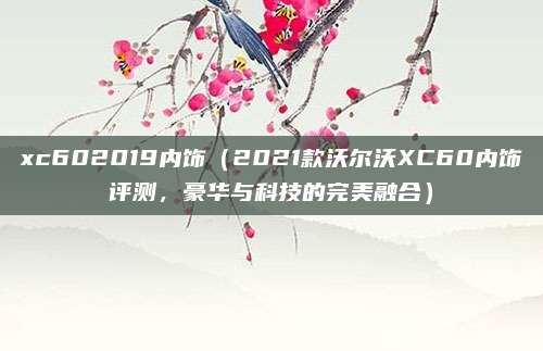 xc602019内饰(2021款沃尔沃XC60内饰评测,豪华与科技的完美融合)