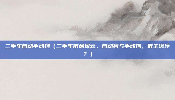 二手车自动手动挡(二手车市场风云,自动挡与手动挡,谁主沉浮?)