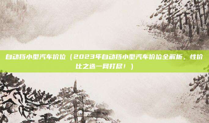 自动挡小型汽车价位(2023年自动挡小型汽车价位全解析,性价比之选一网打尽!)