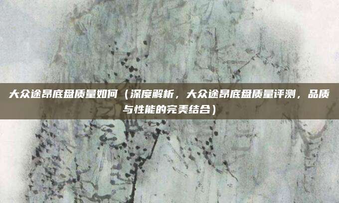 大众途昂底盘质量如何(深度解析,大众途昂底盘质量评测,品质与性能的完美结合)