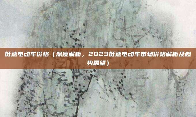 低速电动车价格(深度解析,2023低速电动车市场价格解析及趋势展望)
