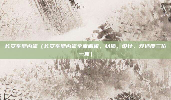 长安车型内饰(长安车型内饰全面解析,材质、设计、舒适度三位一体)