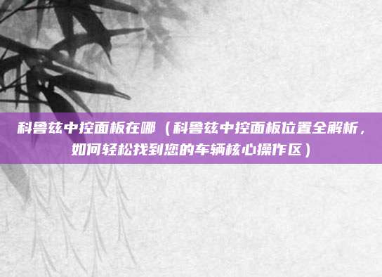 科鲁兹中控面板在哪(科鲁兹中控面板位置全解析,如何轻松找到您的车辆核心操作区)
