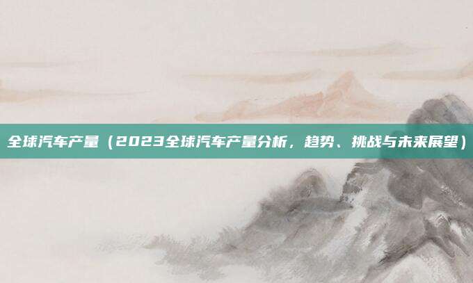 全球汽车产量（2023全球汽车产量分析，趋势、挑战与未来展望）