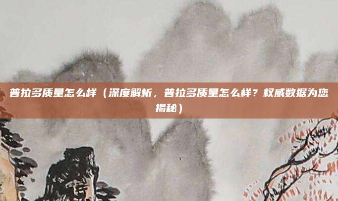普拉多质量怎么样(深度解析,普拉多质量怎么样?权威数据为您揭秘)