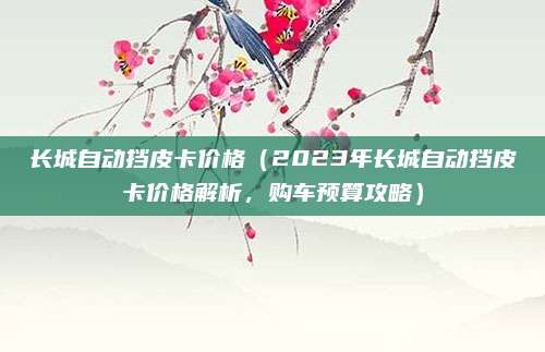长城自动挡皮卡价格(2023年长城自动挡皮卡价格解析,购车预算攻略)