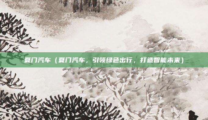 夏门汽车(夏门汽车,引领绿色出行,打造智能未来)