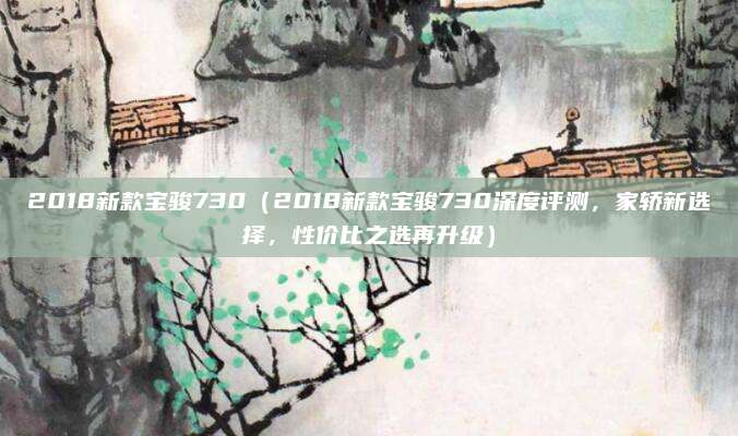 2018新款宝骏730(2018新款宝骏730深度评测,家轿新选择,性价比之选再升级)