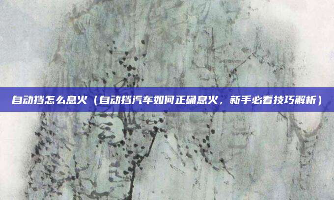 自动挡怎么息火(自动挡汽车如何正确息火,新手必看技巧解析)