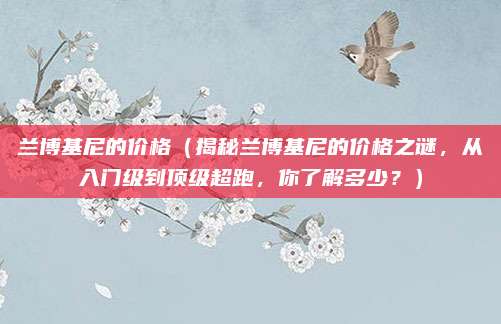 兰博基尼的价格(揭秘兰博基尼的价格之谜,从入门级到顶级超跑,你了解多少?)