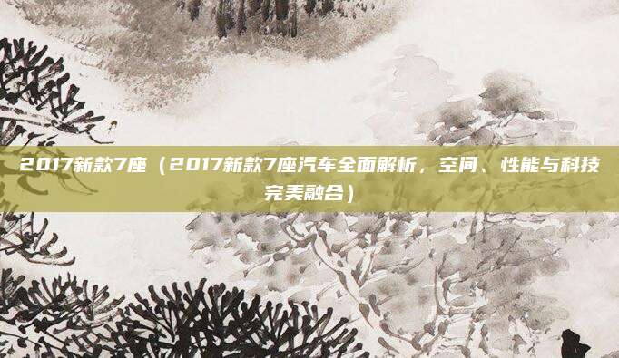 2017新款7座(2017新款7座汽车全面解析,空间、性能与科技完美融合)