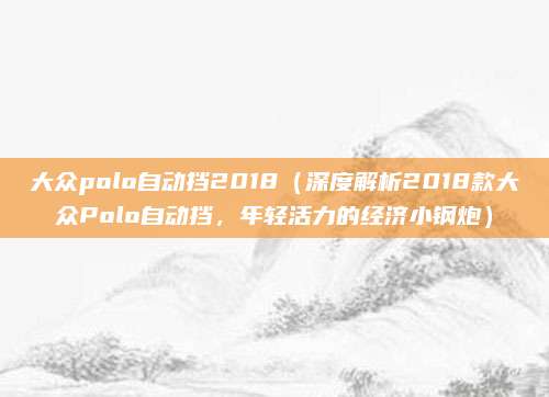 大众polo自动挡2018(深度解析2018款大众Polo自动挡,年轻活力的经济小钢炮)