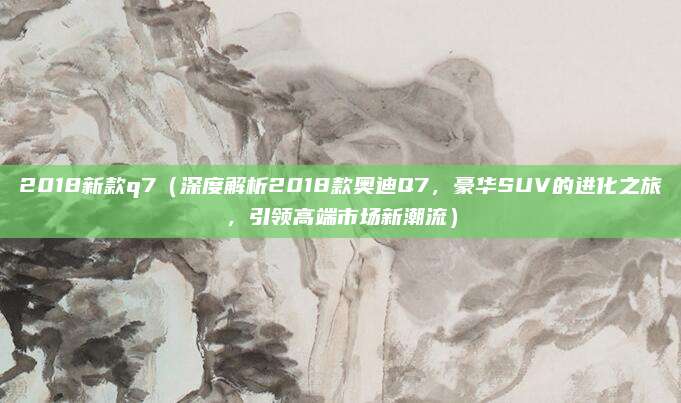 2018新款q7(深度解析2018款奥迪Q7,豪华SUV的进化之旅,引领高端市场新潮流)
