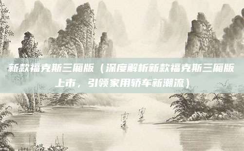新款福克斯三厢版(深度解析新款福克斯三厢版上市,引领家用轿车新潮流)