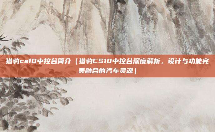 猎豹cs10中控台简介（猎豹CS10中控台深度解析，设计与功能完美融合的汽车灵魂）