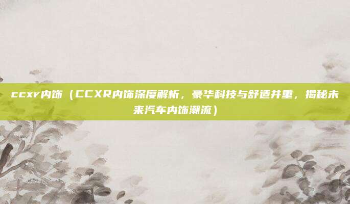 ccxr内饰(CCXR内饰深度解析,豪华科技与舒适并重,揭秘未来汽车内饰潮流)
