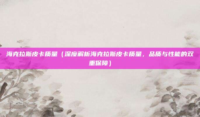 海克拉斯皮卡质量(深度解析海克拉斯皮卡质量,品质与性能的双重保障)