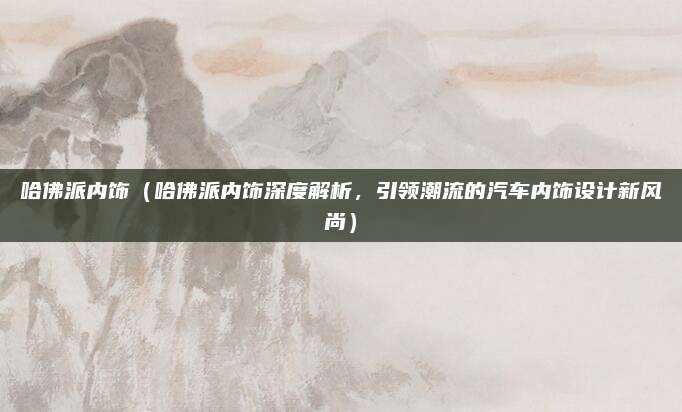 哈佛派内饰(哈佛派内饰深度解析,引领潮流的汽车内饰设计新风尚)