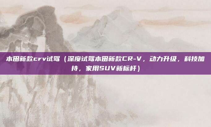 本田新款crv试驾(深度试驾本田新款CR-V,动力升级,科技加持,家用SUV新标杆)