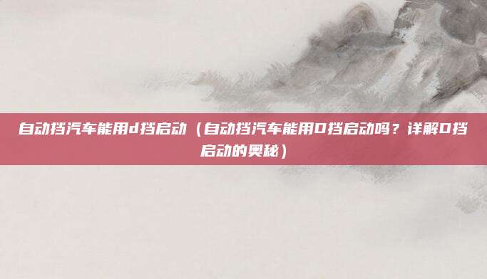 自动挡汽车能用d挡启动(自动挡汽车能用D挡启动吗?详解D挡启动的奥秘)