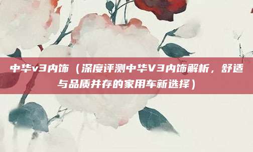 中华v3内饰（深度评测中华V3内饰解析，舒适与品质并存的家用车新选择）