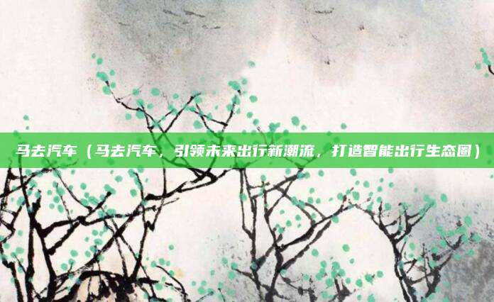 马去汽车（马去汽车，引领未来出行新潮流，打造智能出行生态圈）