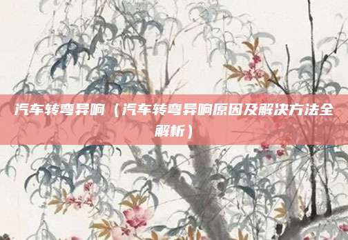 汽车转弯异响（汽车转弯异响原因及解决方法全解析）
