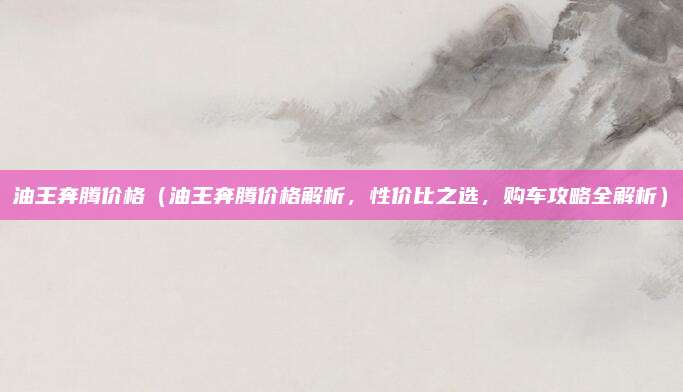油王奔腾价格(油王奔腾价格解析,性价比之选,购车攻略全解析)