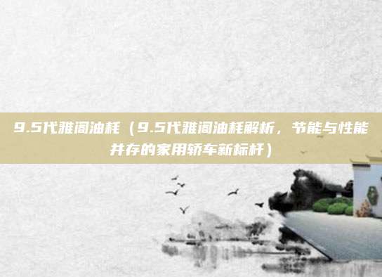 9.5代雅阁油耗(9.5代雅阁油耗解析,节能与性能并存的家用轿车新标杆)